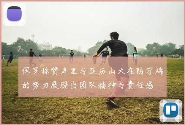 保罗称赞库里与亚历山大在防守端的努力展现出团队精神与责任感