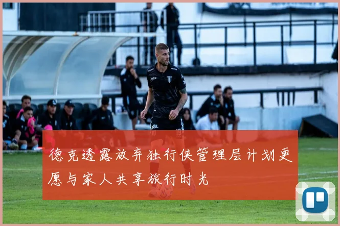 德克透露放弃独行侠管理层计划更愿与家人共享旅行时光