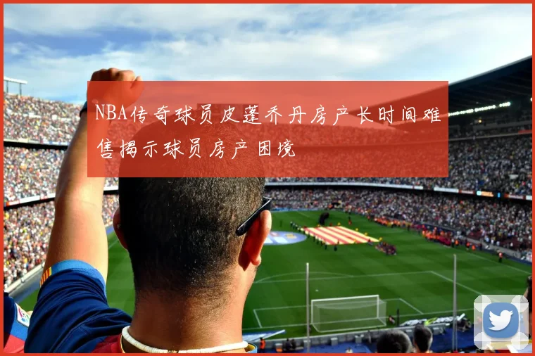 NBA传奇球员皮蓬乔丹房产长时间难售揭示球员房产困境