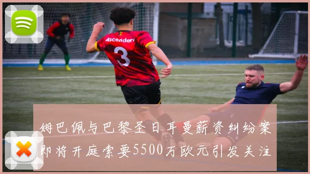 姆巴佩与巴黎圣日耳曼薪资纠纷案即将开庭索要5500万欧元引发关注