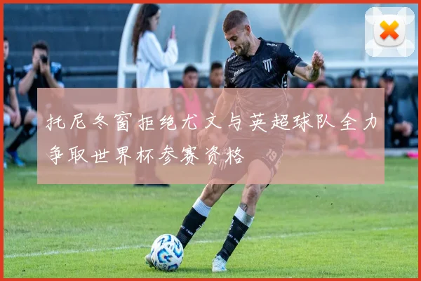 托尼冬窗拒绝尤文与英超球队全力争取世界杯参赛资格