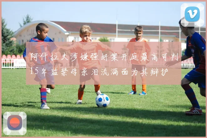 阿什拉夫涉嫌强奸案开庭最高可判15年监禁母亲泪流满面为其辩护
