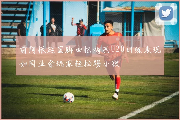前阿根廷国脚回忆梅西U20训练表现如同业余玩家轻松踢小孩