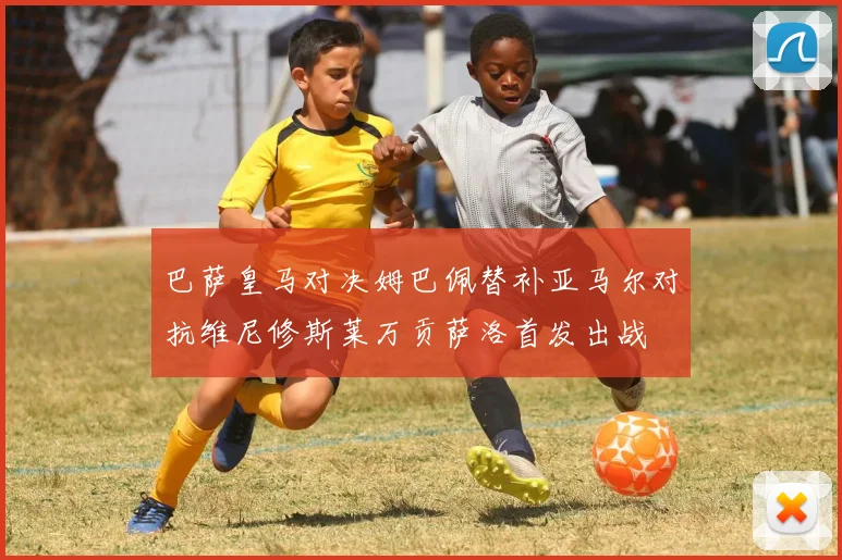 巴萨皇马对决姆巴佩替补亚马尔对抗维尼修斯莱万贡萨洛首发出战