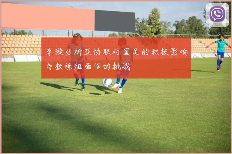 李璇分析亚协联对国足的积极影响与教练组面临的挑战