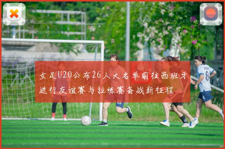 女足U20公布26人大名单前往西班牙进行友谊赛与拉练赛备战新征程