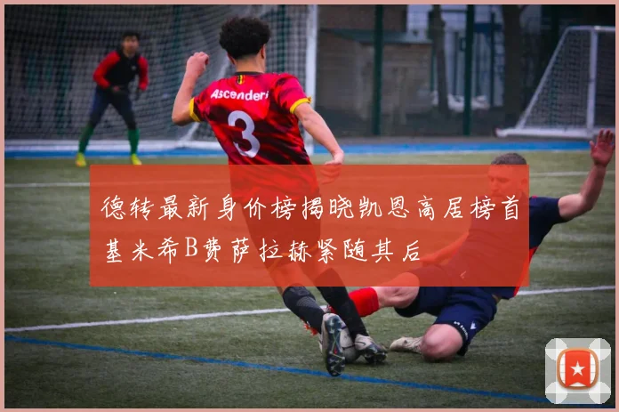 德转最新身价榜揭晓凯恩高居榜首基米希B费萨拉赫紧随其后