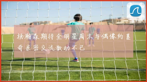 杨瀚森期待全明星周末与偶像约基奇亲密交流激动不已