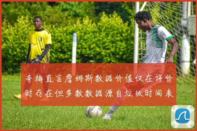 夸梅直言詹姆斯数据价值仅在评价时存在但多数数据源自垃圾时间表现