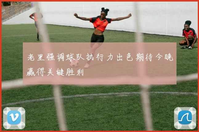 老里强调球队执行力出色期待今晚赢得关键胜利