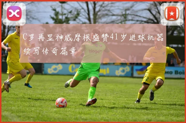 C罗再显神威摩根盛赞41岁进球机器续写传奇篇章