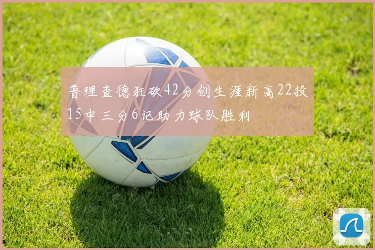 普理查德狂砍42分创生涯新高22投15中三分6记助力球队胜利