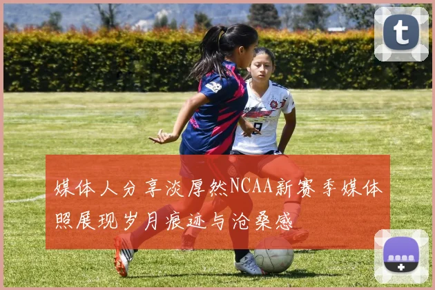 媒体人分享淡厚然NCAA新赛季媒体照展现岁月痕迹与沧桑感