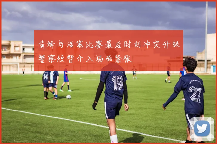黄蜂与活塞比赛最后时刻冲突升级警察短暂介入场面紧张