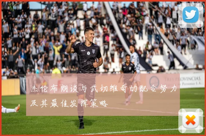 杰伦布朗谈与武切维奇的配合努力及其最佳发挥策略