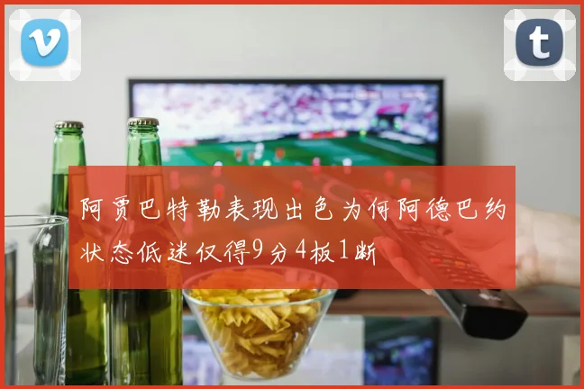 阿贾巴特勒表现出色为何阿德巴约状态低迷仅得9分4板1断