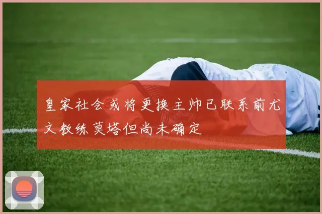 皇家社会或将更换主帅已联系前尤文教练莫塔但尚未确定
