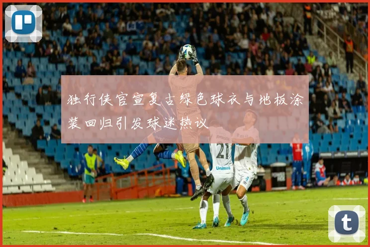 独行侠官宣复古绿色球衣与地板涂装回归引发球迷热议