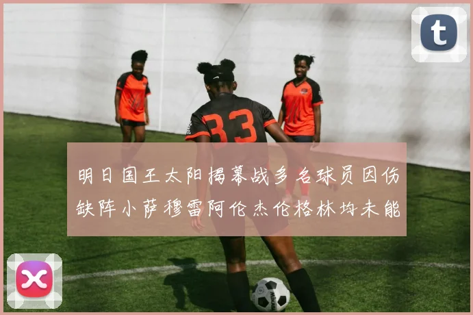 明日国王太阳揭幕战多名球员因伤缺阵小萨穆雷阿伦杰伦格林均未能出战